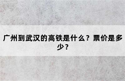 广州到武汉的高铁是什么？票价是多少？