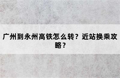 广州到永州高铁怎么转？近站换乘攻略？
