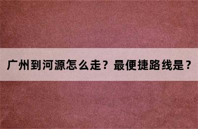 广州到河源怎么走？最便捷路线是？