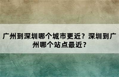 广州到深圳哪个城市更近？深圳到广州哪个站点最近？