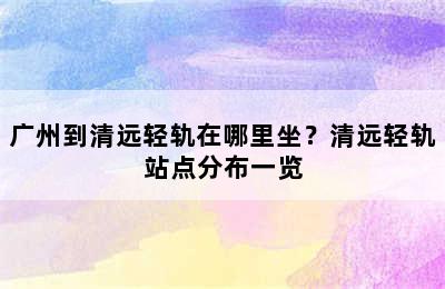 广州到清远轻轨在哪里坐？清远轻轨站点分布一览