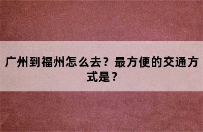 广州到福州怎么去？最方便的交通方式是？