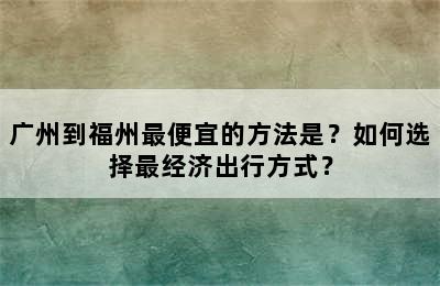 广州到福州最便宜的方法是？如何选择最经济出行方式？