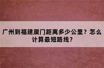 广州到福建厦门距离多少公里？怎么计算最短路线？