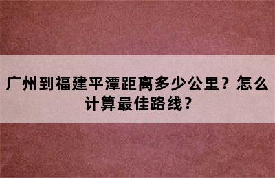 广州到福建平潭距离多少公里？怎么计算最佳路线？