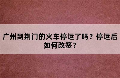 广州到荆门的火车停运了吗？停运后如何改签？