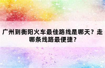 广州到衡阳火车最佳路线是哪天？走哪条线路最便捷？