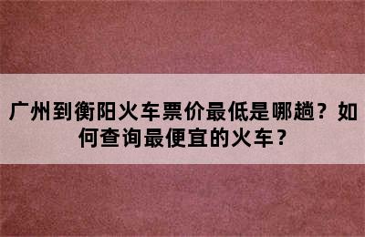 广州到衡阳火车票价最低是哪趟？如何查询最便宜的火车？