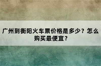 广州到衡阳火车票价格是多少？怎么购买最便宜？