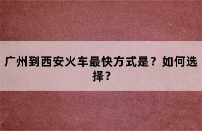 广州到西安火车最快方式是？如何选择？
