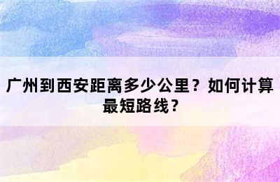 广州到西安距离多少公里？如何计算最短路线？