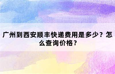 广州到西安顺丰快递费用是多少？怎么查询价格？