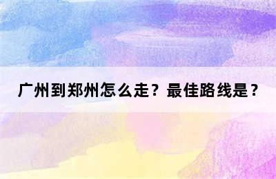 广州到郑州怎么走？最佳路线是？