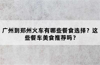 广州到郑州火车有哪些餐食选择？这些餐车美食推荐吗？
