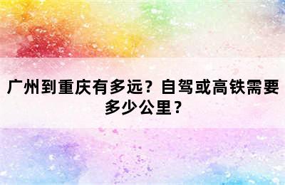 广州到重庆有多远？自驾或高铁需要多少公里？