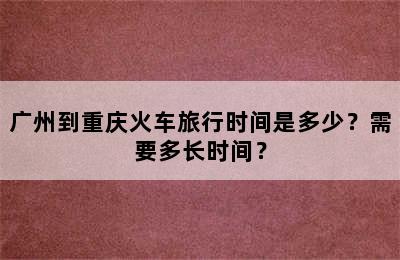 广州到重庆火车旅行时间是多少？需要多长时间？