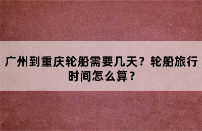 广州到重庆轮船需要几天？轮船旅行时间怎么算？