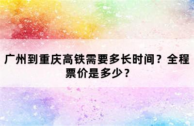 广州到重庆高铁需要多长时间？全程票价是多少？