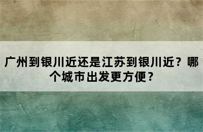 广州到银川近还是江苏到银川近？哪个城市出发更方便？