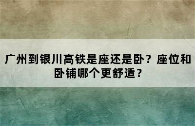 广州到银川高铁是座还是卧？座位和卧铺哪个更舒适？