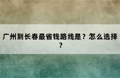 广州到长春最省钱路线是？怎么选择？