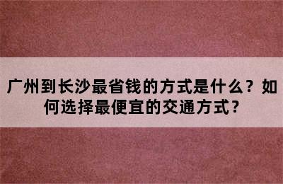 广州到长沙最省钱的方式是什么？如何选择最便宜的交通方式？