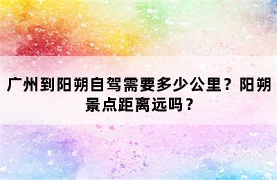 广州到阳朔自驾需要多少公里？阳朔景点距离远吗？