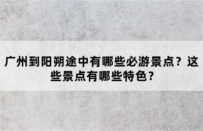 广州到阳朔途中有哪些必游景点？这些景点有哪些特色？