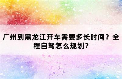 广州到黑龙江开车需要多长时间？全程自驾怎么规划？