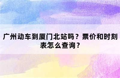 广州动车到厦门北站吗？票价和时刻表怎么查询？