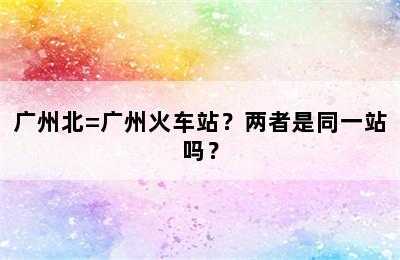 广州北=广州火车站？两者是同一站吗？