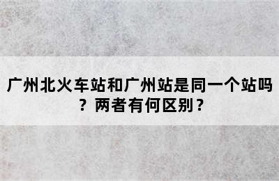 广州北火车站和广州站是同一个站吗？两者有何区别？