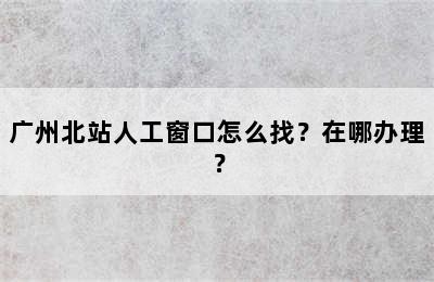 广州北站人工窗口怎么找？在哪办理？