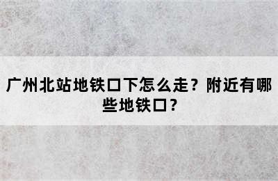 广州北站地铁口下怎么走？附近有哪些地铁口？