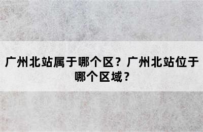 广州北站属于哪个区？广州北站位于哪个区域？
