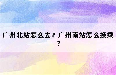 广州北站怎么去？广州南站怎么换乘？