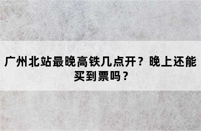 广州北站最晚高铁几点开？晚上还能买到票吗？