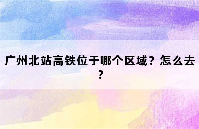 广州北站高铁位于哪个区域？怎么去？