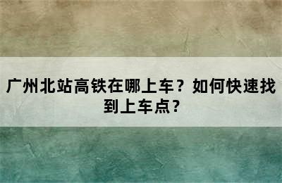 广州北站高铁在哪上车？如何快速找到上车点？