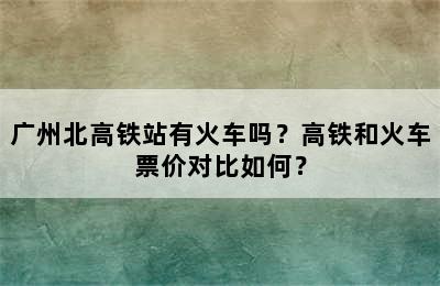 广州北高铁站有火车吗？高铁和火车票价对比如何？