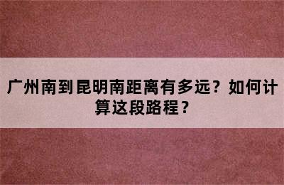 广州南到昆明南距离有多远？如何计算这段路程？