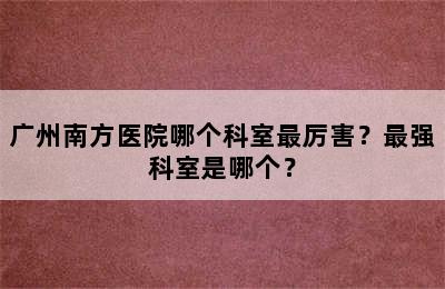 广州南方医院哪个科室最厉害？最强科室是哪个？
