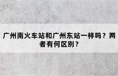 广州南火车站和广州东站一样吗？两者有何区别？