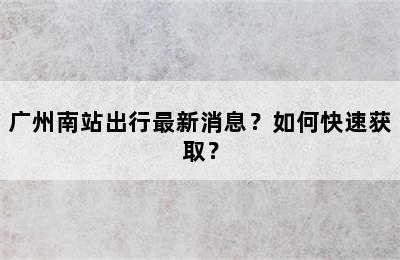 广州南站出行最新消息？如何快速获取？