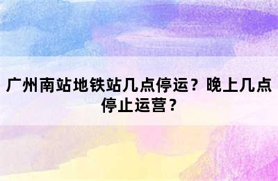 广州南站地铁站几点停运？晚上几点停止运营？