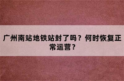 广州南站地铁站封了吗？何时恢复正常运营？