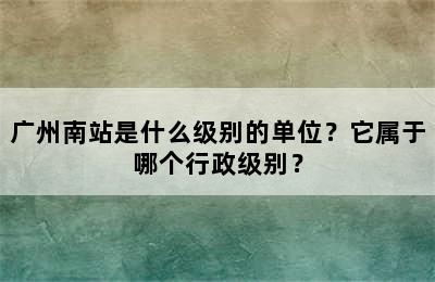 广州南站是什么级别的单位？它属于哪个行政级别？