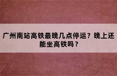 广州南站高铁最晚几点停运？晚上还能坐高铁吗？