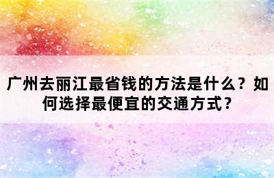 广州去丽江最省钱的方法是什么？如何选择最便宜的交通方式？