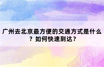 广州去北京最方便的交通方式是什么？如何快速到达？